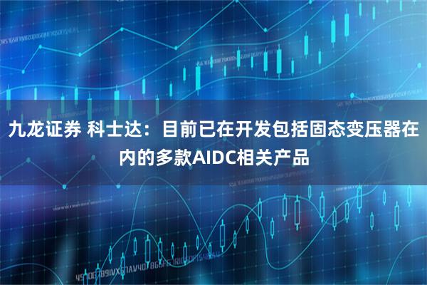 九龙证券 科士达：目前已在开发包括固态变压器在内的多款AIDC相关产品