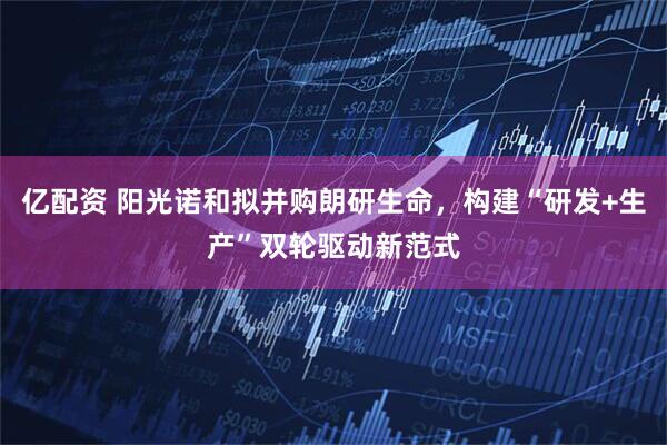 亿配资 阳光诺和拟并购朗研生命，构建“研发+生产”双轮驱动新范式