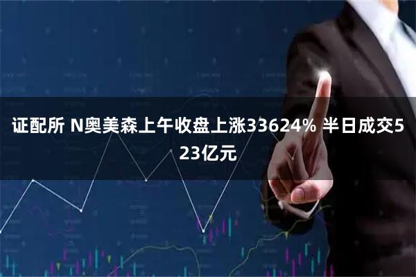 证配所 N奥美森上午收盘上涨33624% 半日成交523亿元