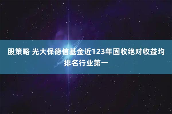 股策略 光大保德信基金近123年固收绝对收益均排名行业第一