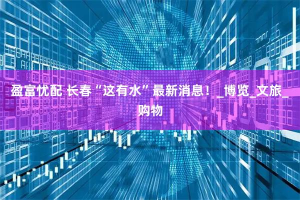 盈富忧配 长春“这有水”最新消息！_博览_文旅_购物