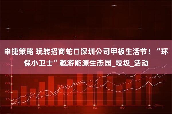 申捷策略 玩转招商蛇口深圳公司甲板生活节！“环保小卫士”趣游能源生态园_垃圾_活动