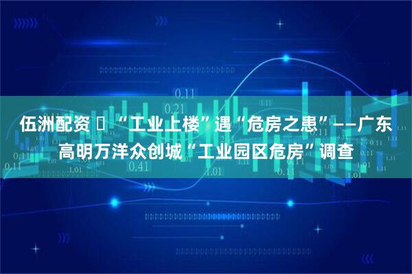伍洲配资 ​“工业上楼”遇“危房之患”——广东高明万洋众创城“工业园区危房”调查