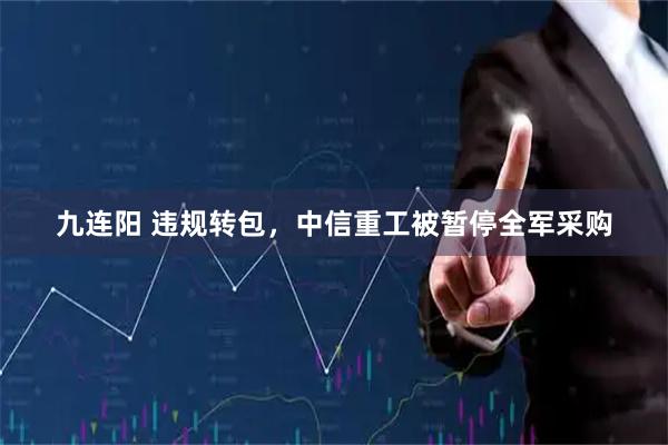 九连阳 违规转包，中信重工被暂停全军采购