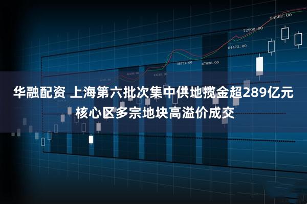 华融配资 上海第六批次集中供地揽金超289亿元 核心区多宗地块高溢价成交