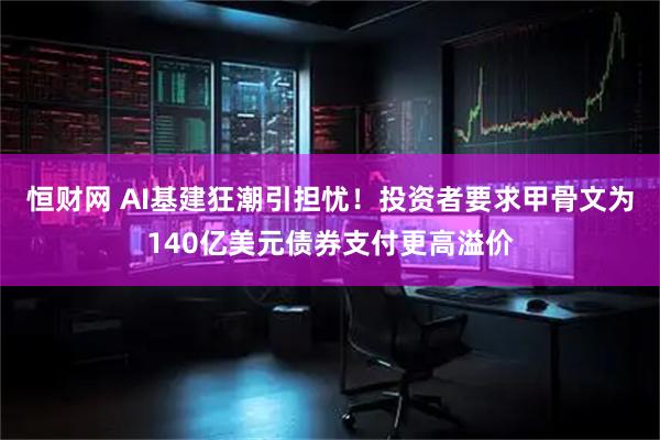 恒财网 AI基建狂潮引担忧！投资者要求甲骨文为140亿美元债券支付更高溢价