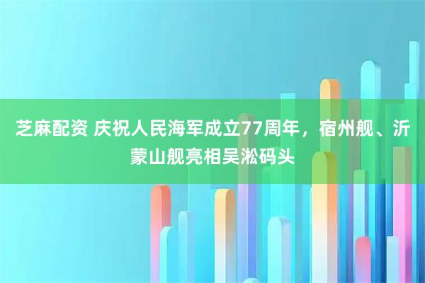 芝麻配资 庆祝人民海军成立77周年，宿州舰、沂蒙山舰亮相吴淞码头