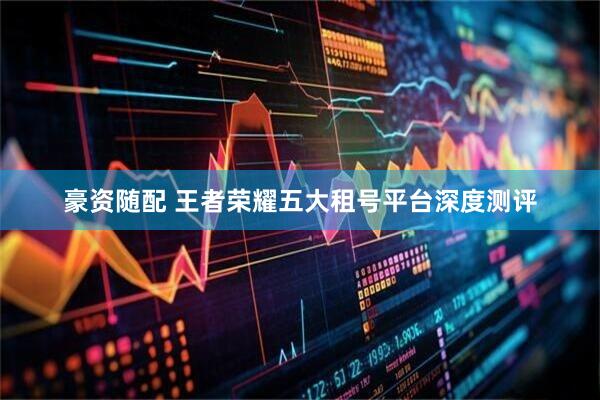 豪资随配 王者荣耀五大租号平台深度测评