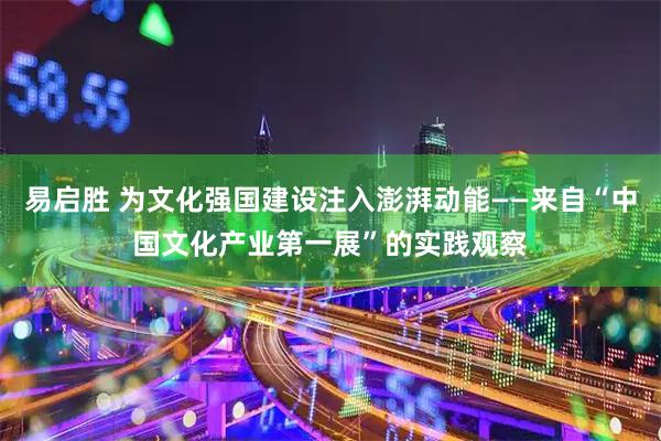 易启胜 为文化强国建设注入澎湃动能——来自“中国文化产业第一展”的实践观察