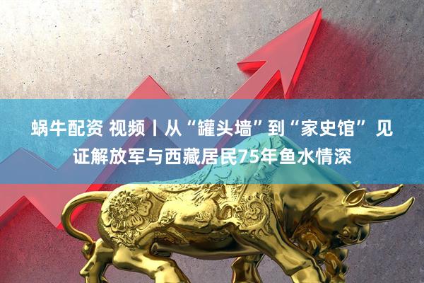 蜗牛配资 视频丨从“罐头墙”到“家史馆” 见证解放军与西藏居民75年鱼水情深