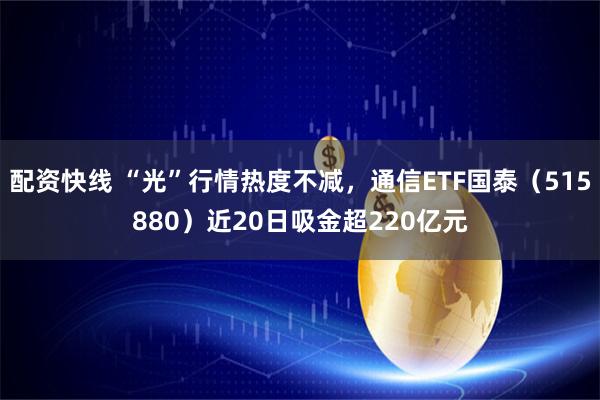 配资快线 “光”行情热度不减，通信ETF国泰（515880）近20日吸金超220亿元