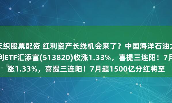 天织股票配资 红利资产长线机会来了？中国海洋石油大涨超3%，港股通红利ETF汇添富(513820)收涨1.33%，喜提三连阳！7月超1500亿分红将至