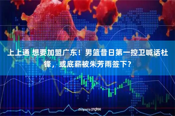 上上通 想要加盟广东！男篮昔日第一控卫喊话杜锋，或底薪被朱芳雨签下？