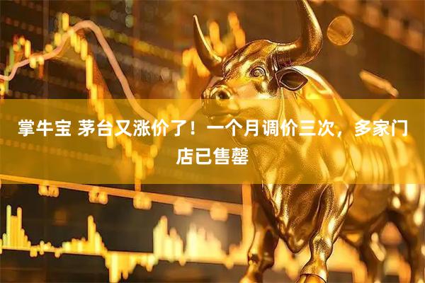 掌牛宝 茅台又涨价了！一个月调价三次，多家门店已售罄