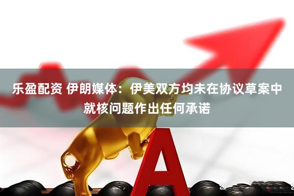 乐盈配资 伊朗媒体：伊美双方均未在协议草案中就核问题作出任何承诺